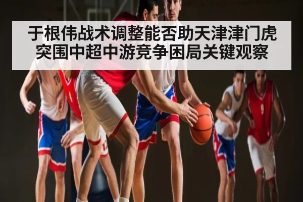于根伟战术调整能否助天津津门虎突围中超中游竞争困局关键观察